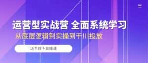 运营型实战营 全面系统学习-从底层逻辑到实操到千川投放(16节线下直播课)-优优云创网