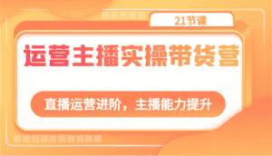运营主播实操带货营:直播运营进阶,主播能力提升(21节课)-优优云创网