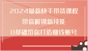 2024最新快手带货课程,带你解锁新技能,0基础带你打造赚钱账号-优优云创网