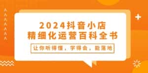 2024抖音小店精细化运营百科全书:让你听得懂,学得会,能落地(34节课)-优优云创网
