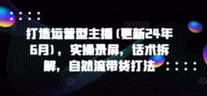 打造运营型主播(更新24年6月),实操录屏,话术拆解,自然流带货打法-优优云创网