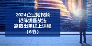 2024企业短视频矩阵爆客战法,高效出单线上课程(6节)-优优云创网
