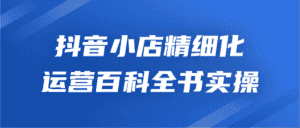 抖音小店精细化运营百科全书实操-优优云创网