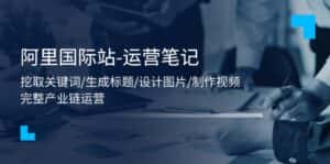 （11508期）阿里国际站-运营笔记：挖取关键词/生成标题/设计图片/制作视频/56节课-优优云创网