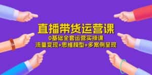 直播带货运营课,0基础全套运营实操 流量变现+思维模型+多案例呈现(34节)-优优云创网