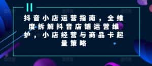 抖音小店运营指南,全维度拆解抖音店铺运营维护,小店经营与商品卡起量策略-优优云创网