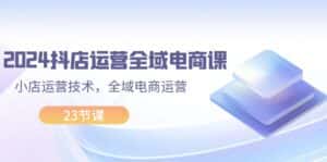 (11898期)2024抖店运营-全域电商课,小店运营技术,全域电商运营(23节课)-优优云创网