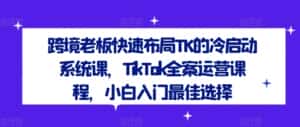 跨境老板快速布局TK的冷启动系统课,TikTok全案运营课程,小白入门最佳选择-优优云创网