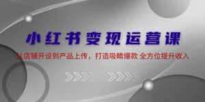 小红书变现运营课:从店铺开设到产品上传,打造吸睛爆款 全方位提升收入-优优云创网