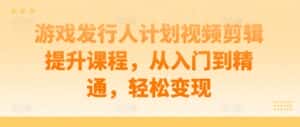 游戏发行人计划视频剪辑提升课程，从入门到精通，轻松变现-优优云创网