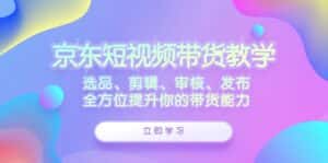 京东短视频带货教学:选品、剪辑、审核、发布,全方位提升你的带货能力-优优云创网