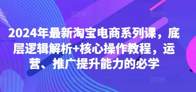 2024年最新淘宝电商系列课，底层逻辑解析+核心操作教程，运营、推广提升能力的必学-优优云创网