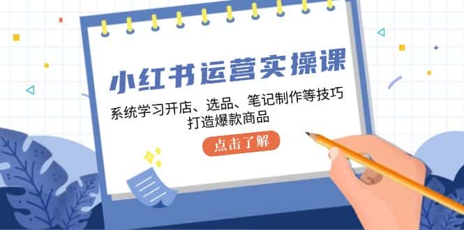 小红书运营实操课,系统学习开店、选品、笔记制作等技巧,打造爆款商品-优优云创网