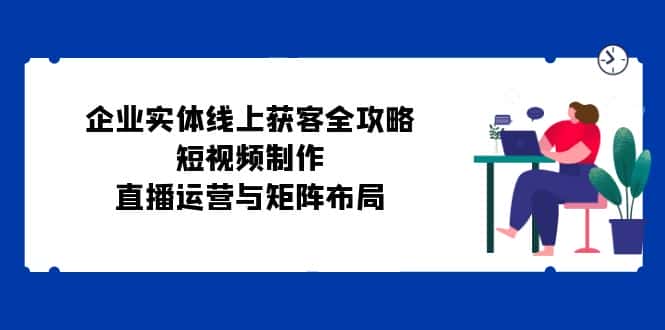 （12966期）企业实体线上获客全攻略：短视频制作、直播运营与矩阵布局-优优云创网