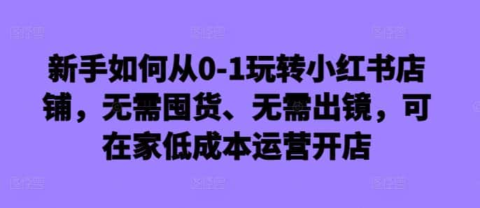 新手如何从0-1玩转小红书店铺,无需囤货、无需出镜,可在家低成本运营开店-优优云创网