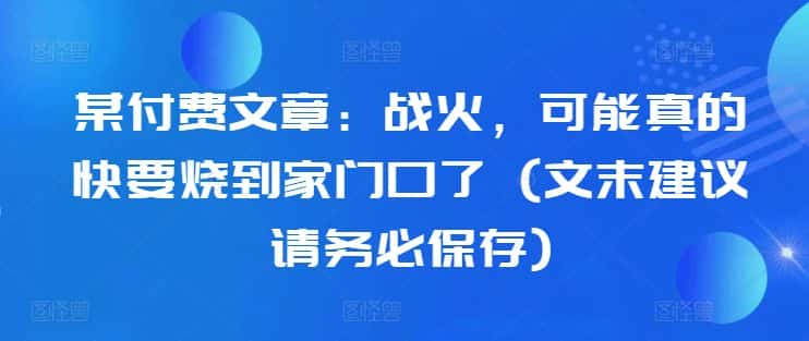 某付费文章:战火,可能真的快要烧到家门口了 (文末建议请务必保存)-优优云创网