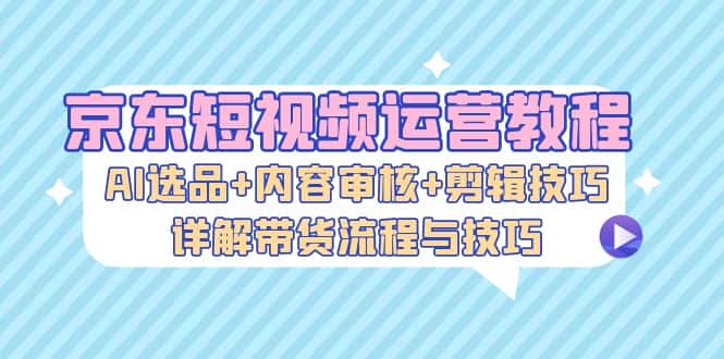 (13044期)京东短视频运营教程:AI选品+内容审核+剪辑技巧,详解带货流程与技巧-优优云创网