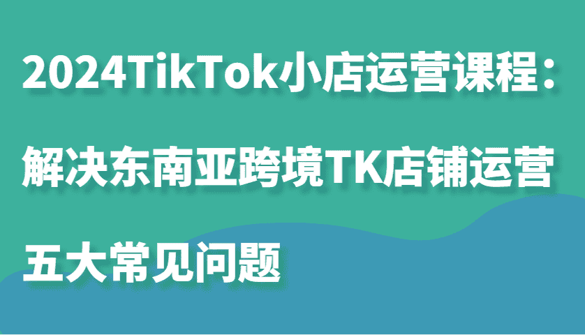 2024TikTok小店运营课程：解决东南亚跨境TK店铺运营五大常见问题-优优云创网