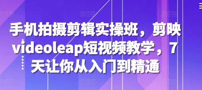 手机拍摄剪辑实操班,剪映videoleap短视频教学,7天让你从入门到精通-优优云创网