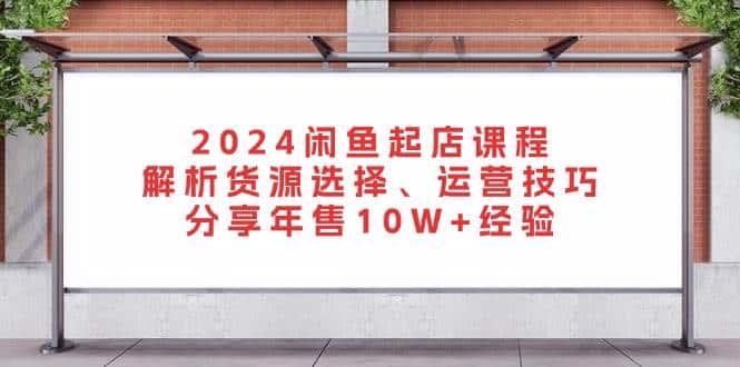 2024闲鱼起店课程:解析货源选择、运营技巧,分享年售10W+经验-优优云创网