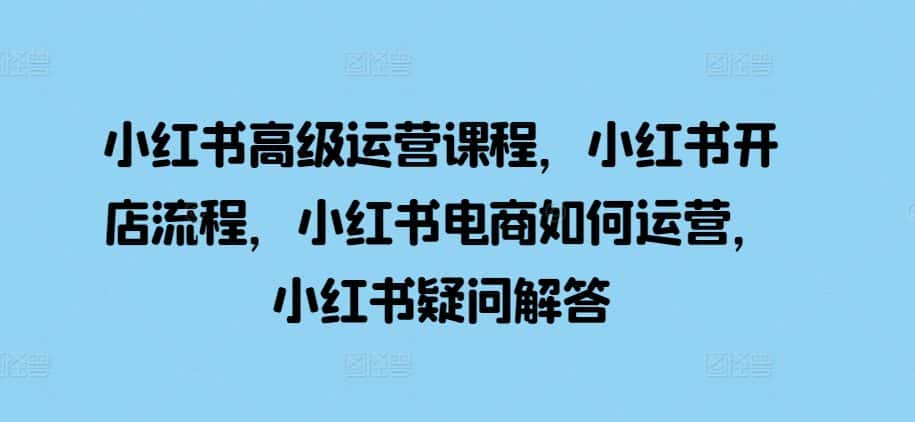 小红书高级运营课程,小红书开店流程,小红书电商如何运营,小红书疑问解答-优优云创网