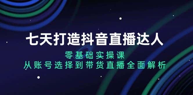 七天打造抖音直播达人:零基础实操课,从账号选择到带货直播全面解析-优优云创网