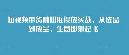 短视频带货随心推投放实战,从选品到放量,生意即刻起飞-优优云创网