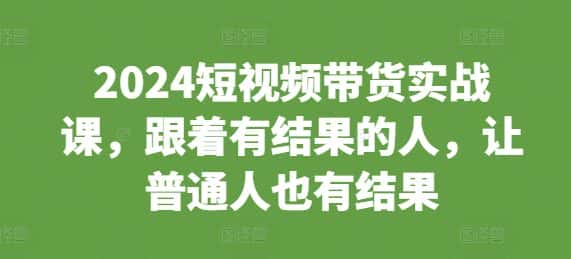 2024短视频带货实战课,跟着有结果的人,让普通人也有结果-优优云创网