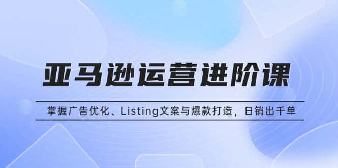 (13517期)亚马逊运营进阶课:掌握广告优化、Listing文案与爆款打造,日销出千单-优优云创网