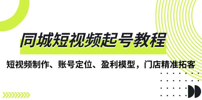 (13560期)同城短视频起号教程,短视频制作、账号定位、盈利模型,门店精准拓客-优优云创网