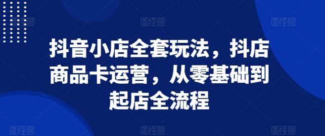 抖音小店全套玩法,抖店商品卡运营,从零基础到起店全流程-优优云创网