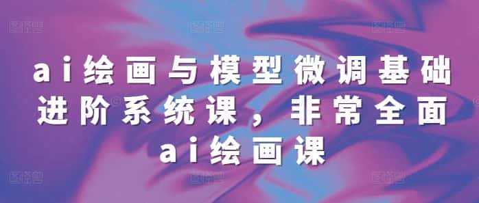 ai绘画与模型微调基础进阶系统课,非常全面ai绘画课(68节)-优优云创网
