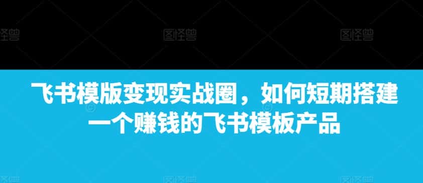 飞书模版变现实战圈,如何短期搭建一个赚钱的飞书模板产品-优优云创网