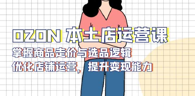 （13788期）OZON 本土店运营课，掌握商品走价与选品逻辑，优化店铺运营，提升变现能力-优优云创网