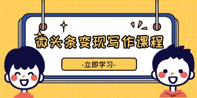 微头条变现写作课程,掌握流量变现技巧,提升微头条质量,实现收益增长-优优云创网