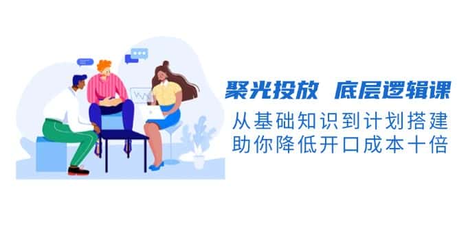 (13844期)聚光投放 底层逻辑课,从基础知识到计划搭建,助你降低开口成本十倍-优优云创网