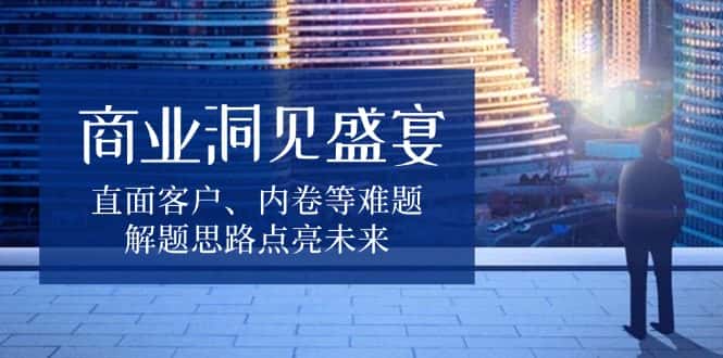 （13845期）商业洞见盛宴，直面客户、内卷等难题，解题思路点亮未来-优优云创网