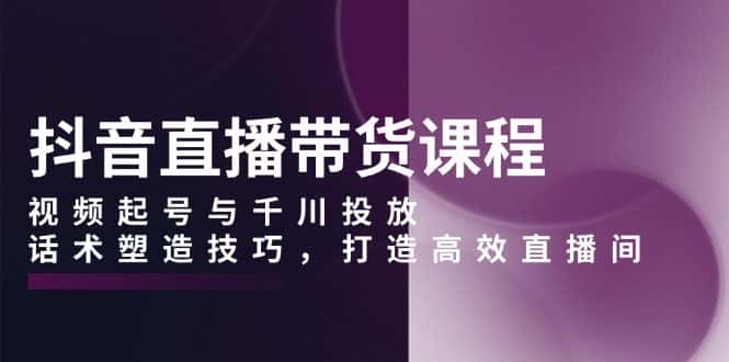 (13848期)抖音直播带货课程,视频起号与千川投放,话术塑造技巧,打造高效直播间-优优云创网