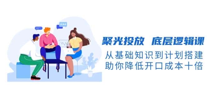 聚光投放底层逻辑课,从基础知识到计划搭建,助你降低开口成本十倍-优优云创网
