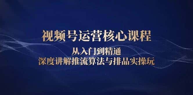 视频号运营核心课程,从入门到精通,深度讲解推流算法与排品实操玩-优优云创网
