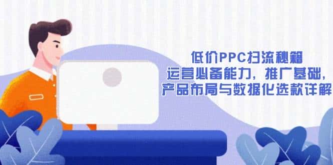 低价PPC扫流秘籍:运营必备能力, 推广基础, 产品布局与数据化选款详解-优优云创网