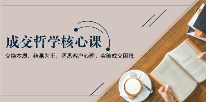 (13932期)成交哲学课,交换本质、结果为王,洞悉客户心理,突破成交困境-优优云创网