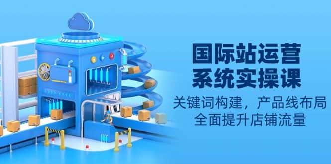 (13967期)国际站运营系统实操课:关键词构建,产品线布局,全面提升店铺流量-优优云创网