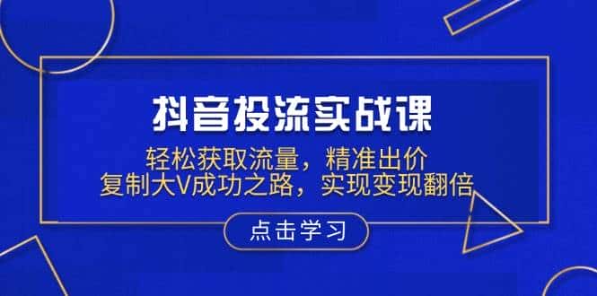 抖音投流实战课,轻松获取流量,精准出价,复制大V成功之路,实现变现翻倍-优优云创网