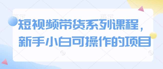 短视频带货系列课程，新手小白可操作的项目-优优云创网