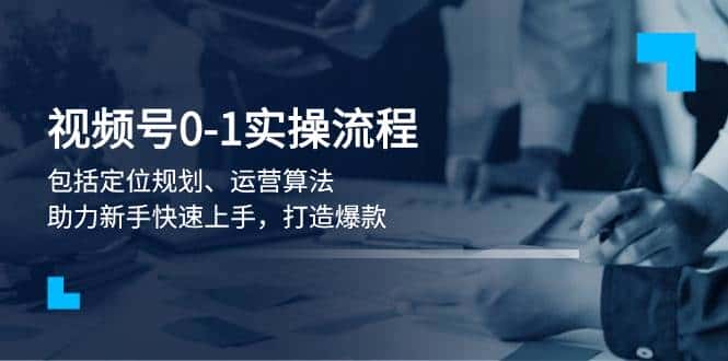 视频号0-1实战流程,包括定位规划、运营算法,助力新手快速上手,打造爆款-优优云创网