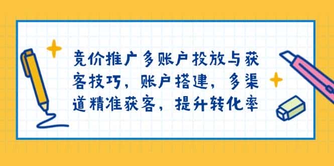 竞价推广多账户投放与获客技巧,账户搭建,多渠道精准获客,提升转化率-优优云创网