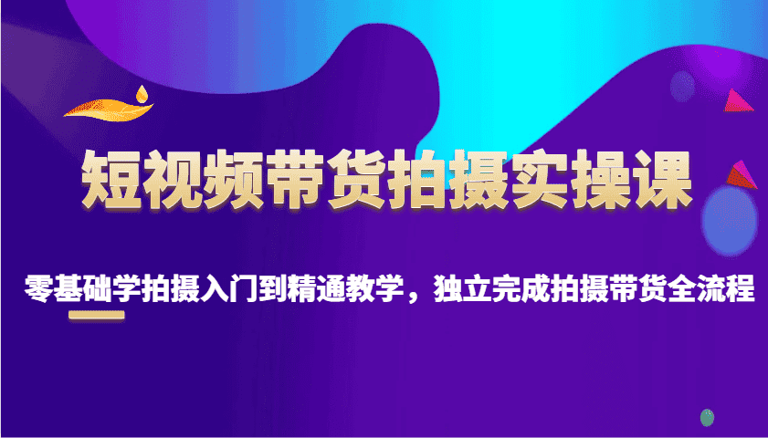 短视频带货拍摄实操课，零基础学拍摄入门到精通教学，独立完成拍摄带货全流程-优优云创网