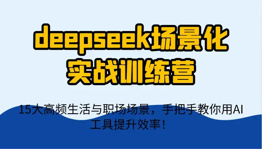 deepseek场景化实战训练营，15大高频生活与职场场景，手把手教你用AI工具提升效率！-优优云创网