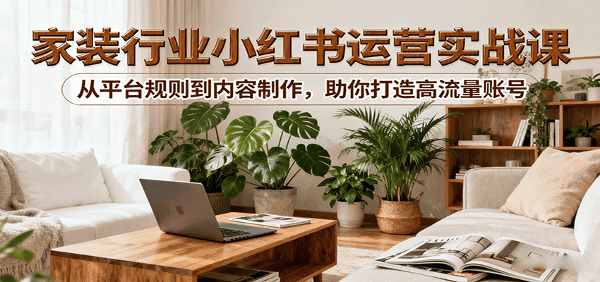 小红书家装行业运营实战课:从平台规则到内容制作,助你打造高流量账号-优优云创网